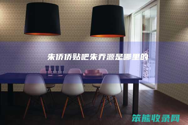 朱侨侨贴吧（朱乔源是哪里的）
