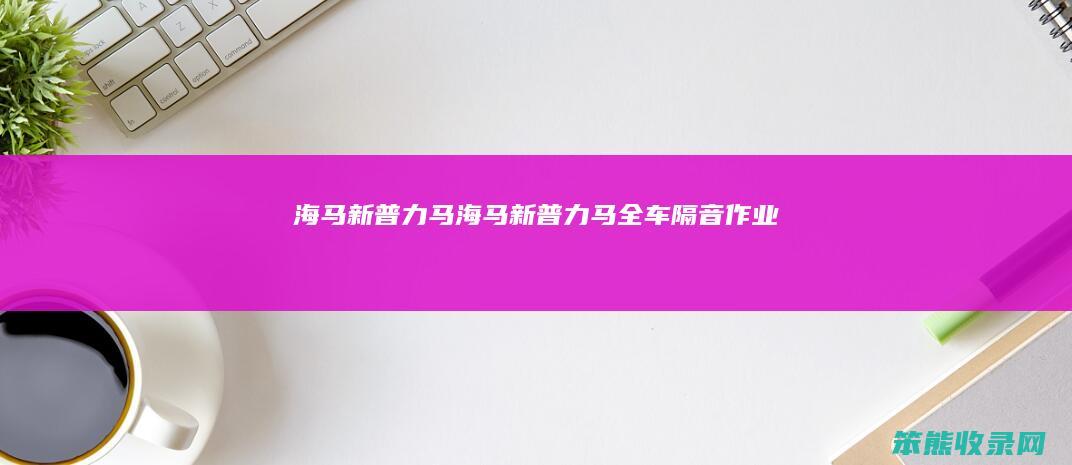 海马新普力马（海马新普力马全车隔音作业）