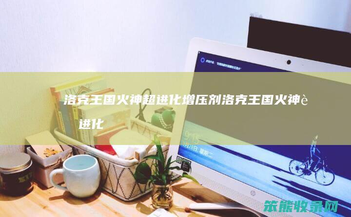 洛克王国火神超进化增压剂（洛克王国火神超进化的材料怎么获得）