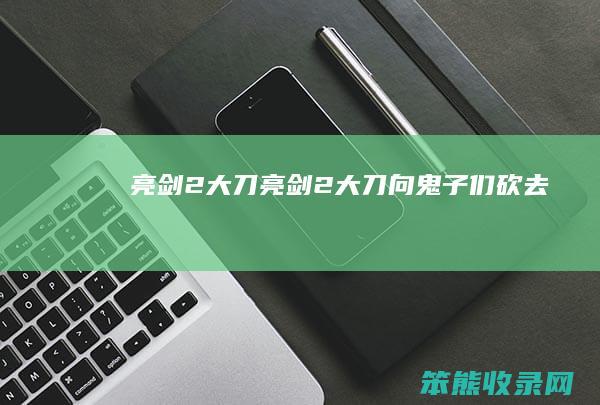 亮剑2大刀（亮剑2大刀向鬼子们砍去）