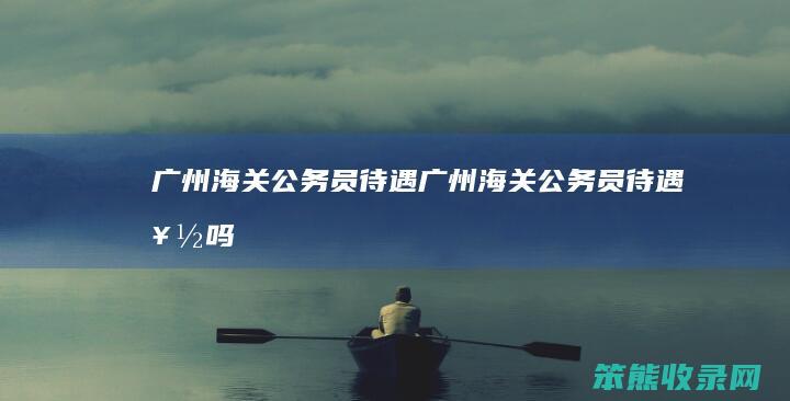 广州海关公务员待遇（广州海关公务员待遇好吗）