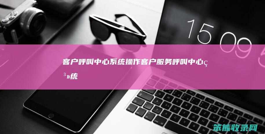 客户呼叫中心系统操作（客户服务呼叫中心系统）