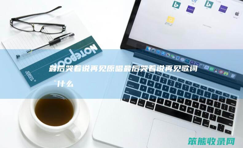 最后哭着说再见原唱（最后哭着说再见歌词是什么意思）