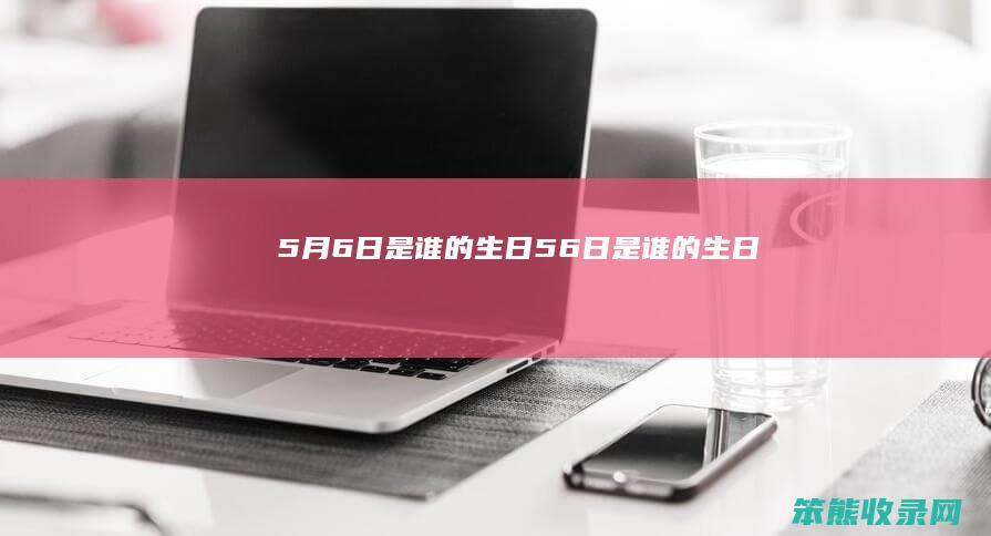 5月6日是谁的生日（5.6日是谁的生日）