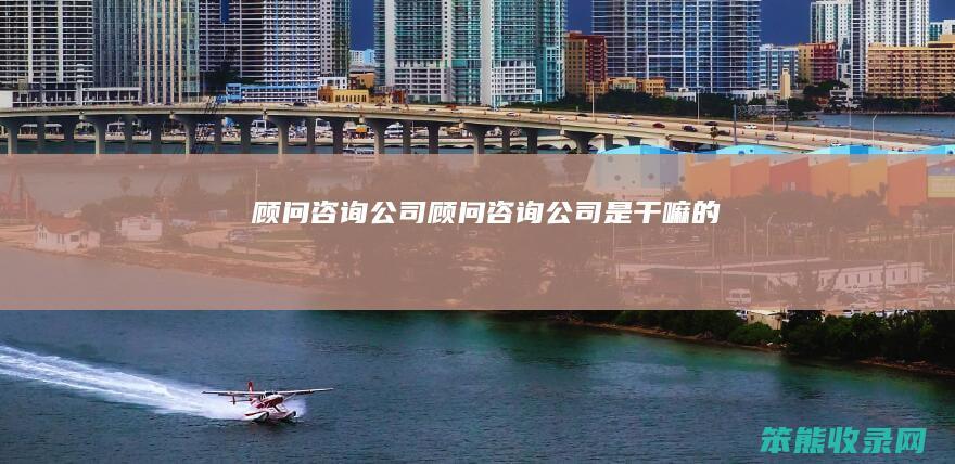 顾问咨询公司（顾问咨询公司是干嘛的）