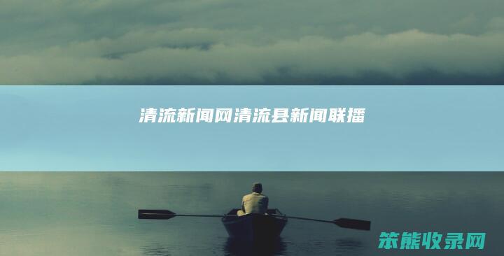 清流新闻网（清流县新闻联播）