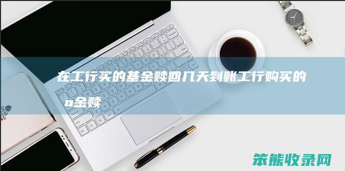 在工行买的基金赎回几天到账（工行购买的基金赎回多久到账）