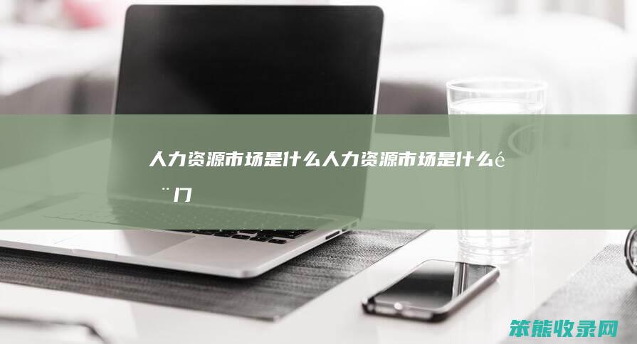 人力资源市场是什么（人力资源市场是什么部门）