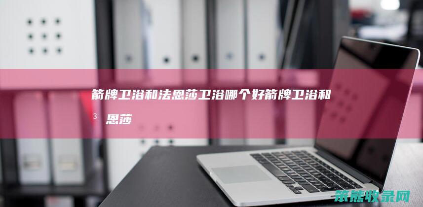 箭牌卫浴和法恩莎卫浴哪个好（箭牌卫浴和法恩莎是一个厂家）