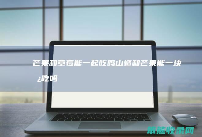 芒果和草莓能一起吃吗（山楂和芒果能一块儿吃吗）