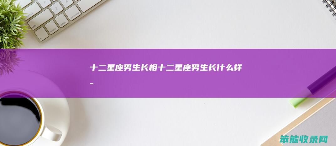 十二星座男生长相（十二星座男生长什么样子）