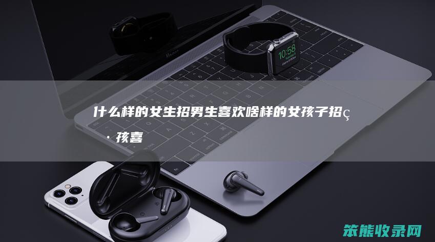 什么样的女生招男生喜欢（啥样的女孩子招男孩喜欢）