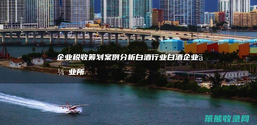 企业税收筹划案例分析白酒行业（白酒企业企业所得税税收筹划案例分析）