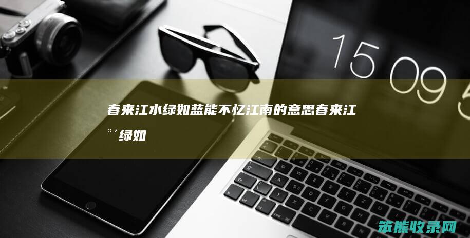 春来江水绿如蓝能不忆江南的意思（春来江水绿如蓝怎不忆江南的意思）