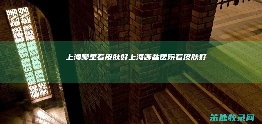 上海哪里看皮肤好（上海哪些医院看皮肤好）