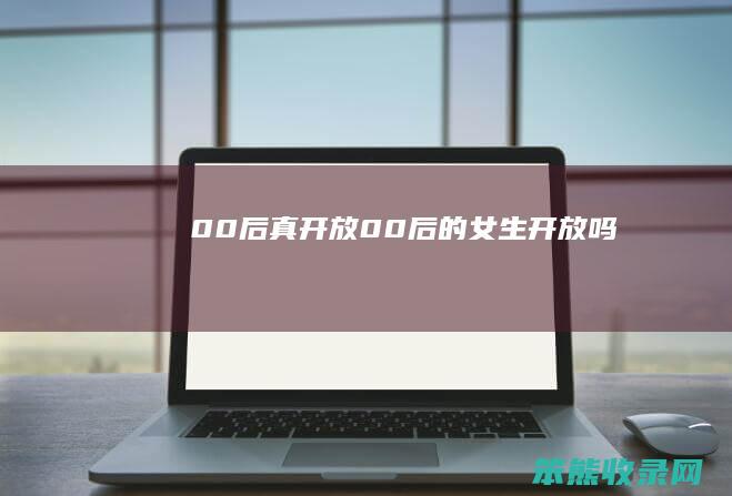 00后真开放（00后的女生开放吗）