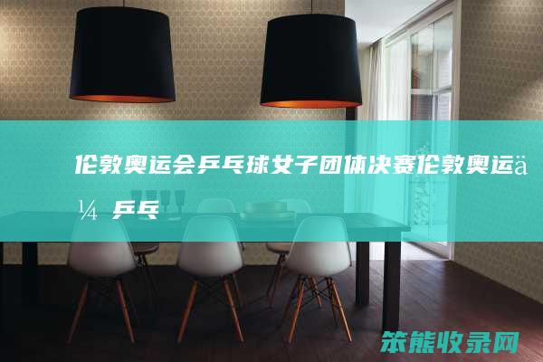 伦敦奥运会乒乓球女子团体决赛（伦敦奥运会乒乓球女子团体决赛视频）