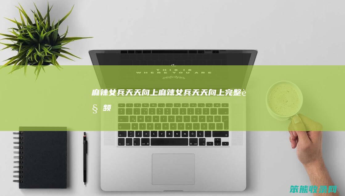 麻辣女兵天天向上（麻辣女兵天天向上完整视频）