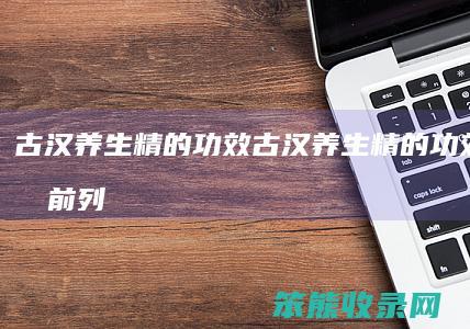古汉养生精的功效（古汉养生精的功效能治疗前列腺炎吗）