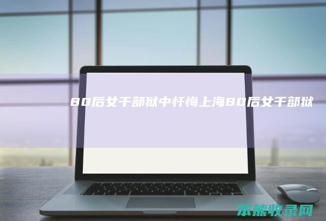 80后女干部狱中忏悔（上海“80后”女干部狱中忏悔）