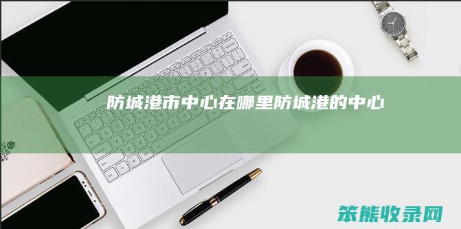 防城港市中心在哪里（防城港的中心）