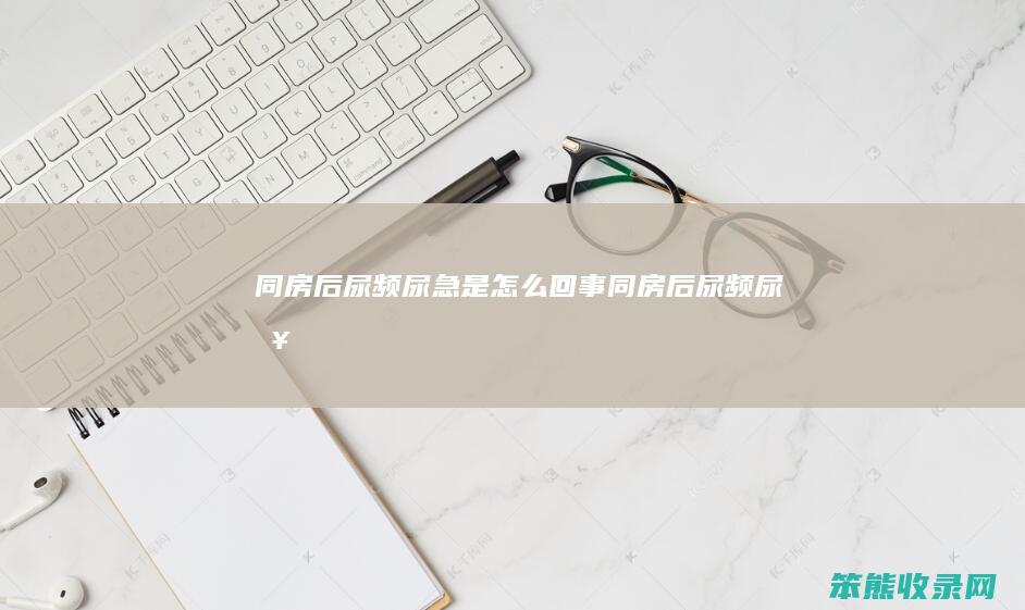 同房后尿频尿急是怎么回事（同房后尿频尿急）