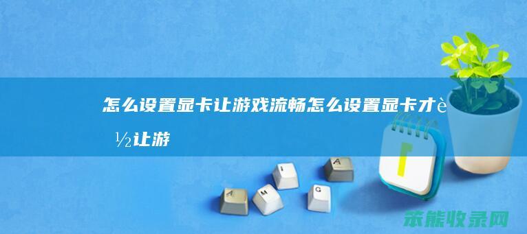 怎么设置显卡让游戏流畅（怎么设置显卡才能让游戏体验最佳）