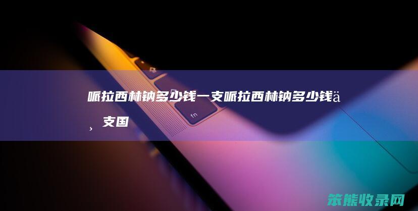 哌拉西林钠多少钱一支（哌拉西林钠多少钱一支国产的）