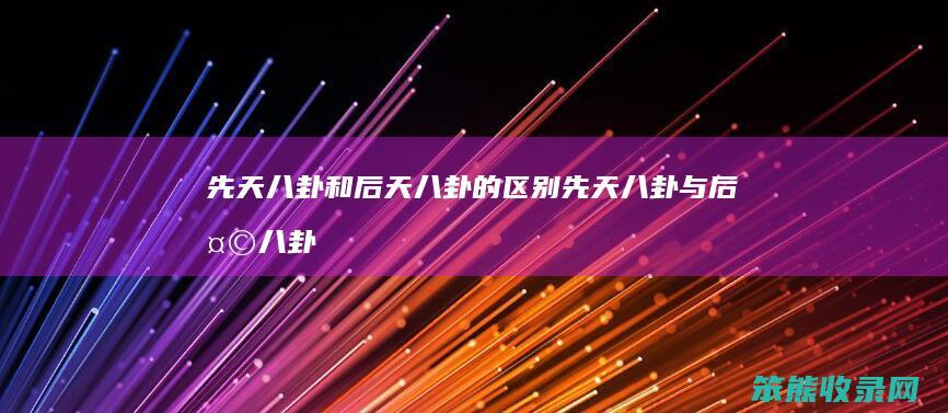 先天八卦和后天八卦的区别（先天八卦与后天八卦各自有什么用途）