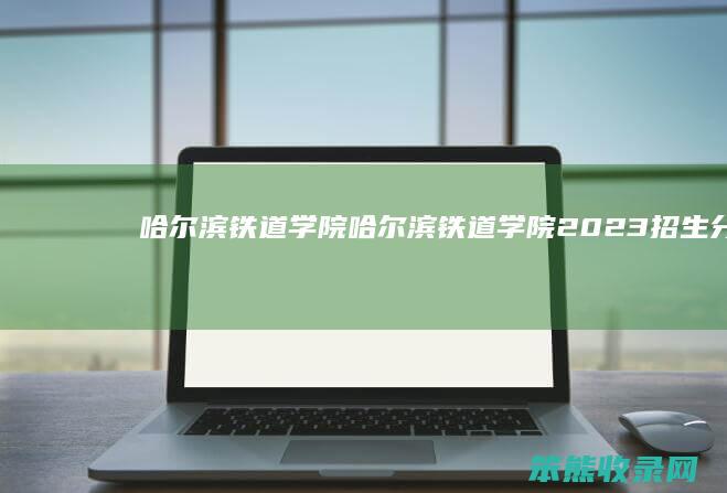 哈尔滨铁道学院（哈尔滨铁道学院2023招生分数线）