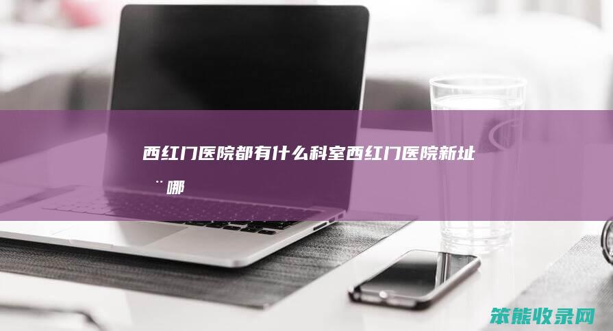 西红门医院都有什么科室（西红门医院新址在哪）