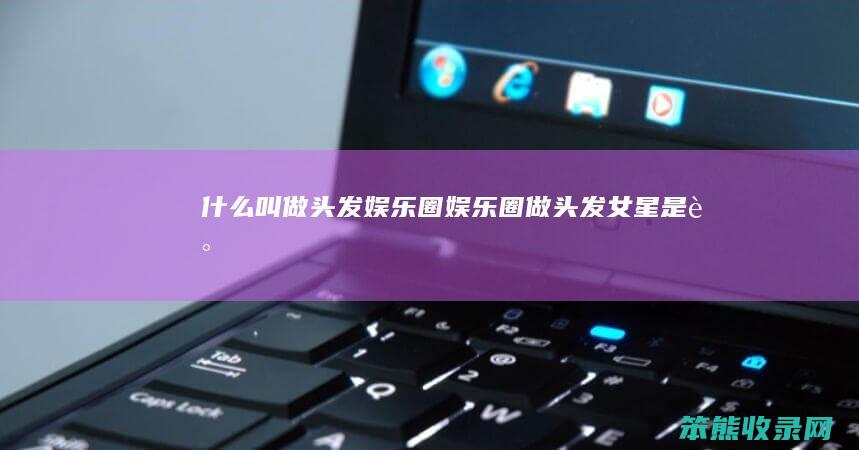 什么叫做头发娱乐圈（娱乐圈做头发女星是谁）