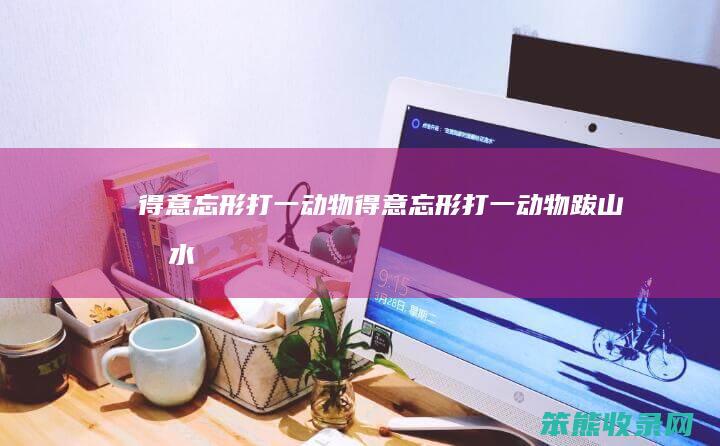 得意忘形打一动物（得意忘形打一动物,跋山涉水打一正）
