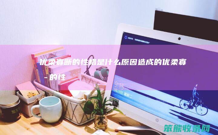 优柔寡断的性格是什么原因造成的（优柔寡断的性格怎么形成的）