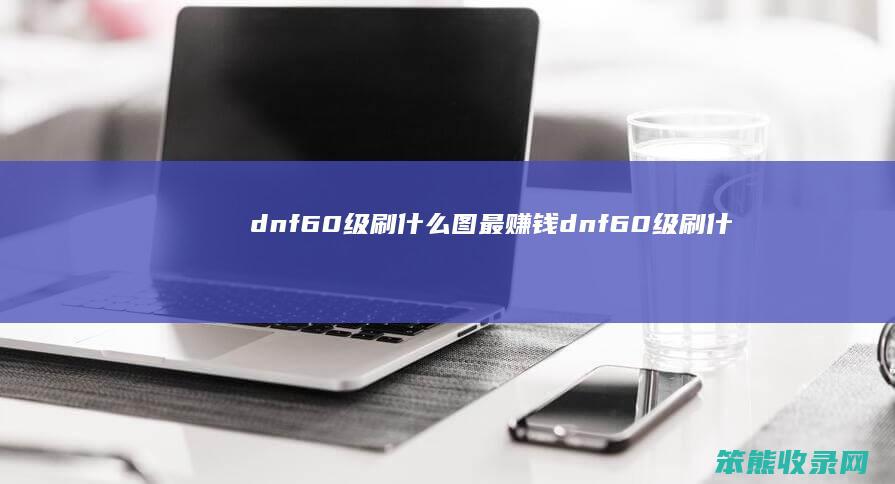 dnf60级刷什么图最赚钱（dnf60级刷什么图搬砖）