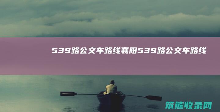 539路公交车路线（襄阳539路公交车路线）