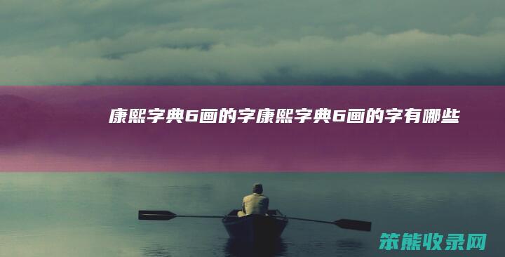 康熙字典6画的字（康熙字典6画的字有哪些）