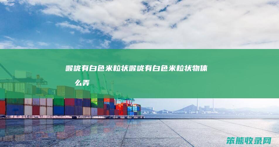 喉咙有白色米粒状（喉咙有白色米粒状物体怎么弄出来）
