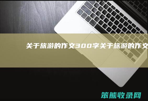 关于旅游的作文300字（关于旅游的作文300字三年级下册）
