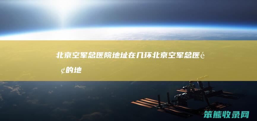北京空军总医院地址在几环（北京空军总医院的地址在哪里）