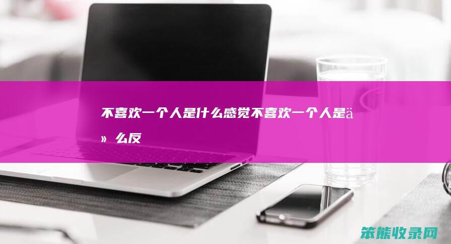 不喜欢一个人是什么感觉（不喜欢一个人是什么反应）