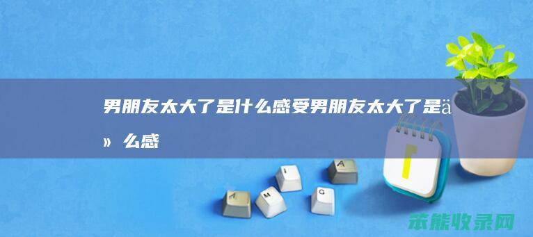 男朋友太大了是什么感受（男朋友太大了是什么感受）
