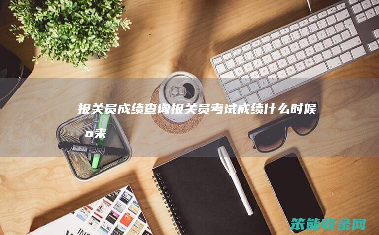报关员成绩查询报关员考试成绩时候出来