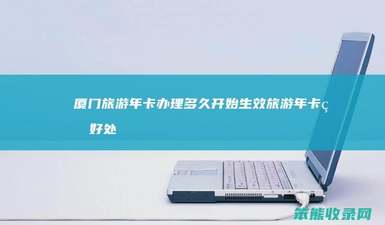 厦门旅游年卡办理多久开始生效（旅游年卡的好处）