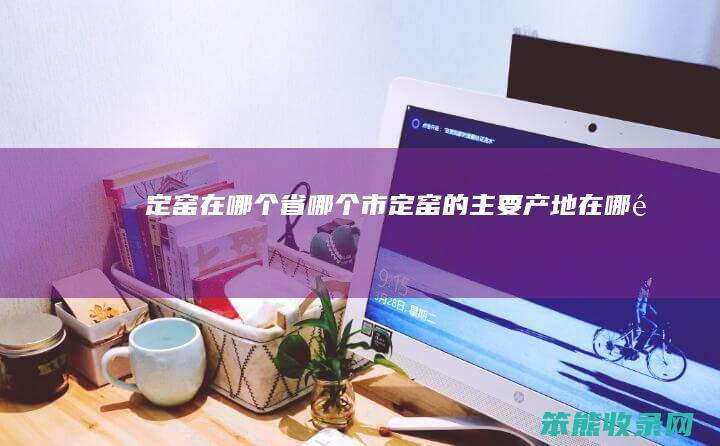 定窑在哪个省哪个市（定窑的主要产地在哪里）