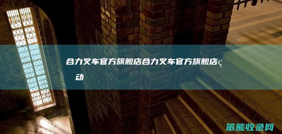合力叉车官方旗舰店（合力叉车官方旗舰店电动）