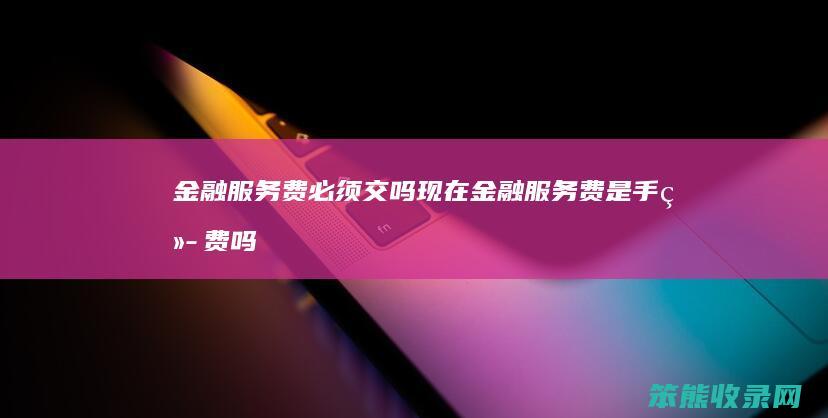 金融服务费必须交吗现在（金融服务费是手续费吗）