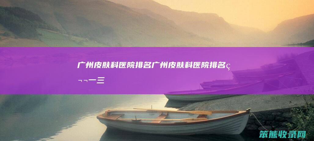 广州皮肤科医院排名（广州皮肤科医院排名第一三甲医院）