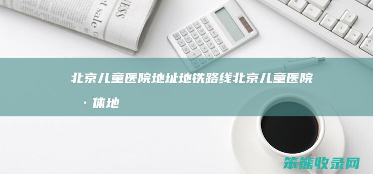 北京儿童医院地址地铁路线（北京儿童医院具体地址地图）