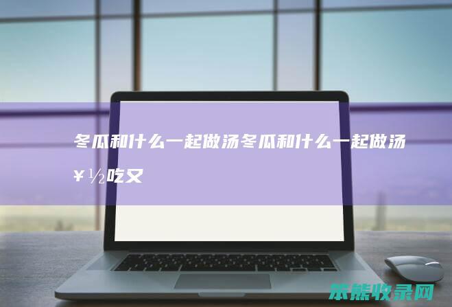冬瓜和什么一起做汤（冬瓜和什么一起做汤好吃又营养）